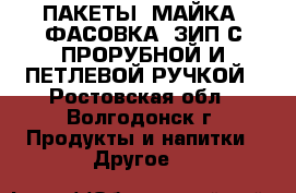 ПАКЕТЫ: МАЙКА, ФАСОВКА, ЗИП С ПРОРУБНОЙ И ПЕТЛЕВОЙ РУЧКОЙ - Ростовская обл., Волгодонск г. Продукты и напитки » Другое   